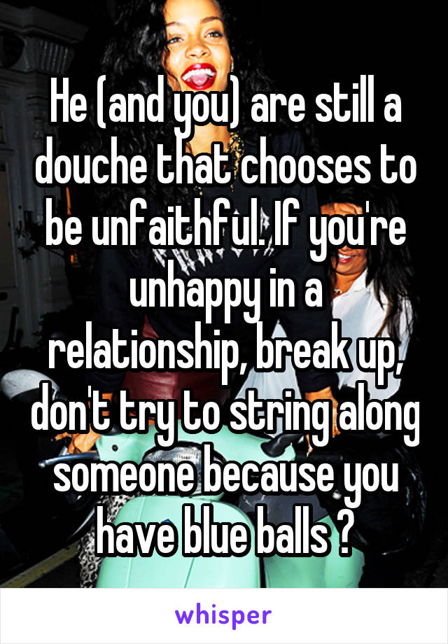 He (and you) are still a douche that chooses to be unfaithful. If you're unhappy in a relationship, break up, don't try to string along someone because you have blue balls 😒