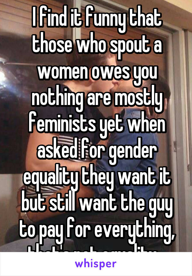 I find it funny that those who spout a women owes you nothing are mostly feminists yet when asked for gender equality they want it but still want the guy to pay for everything, that's not equality...