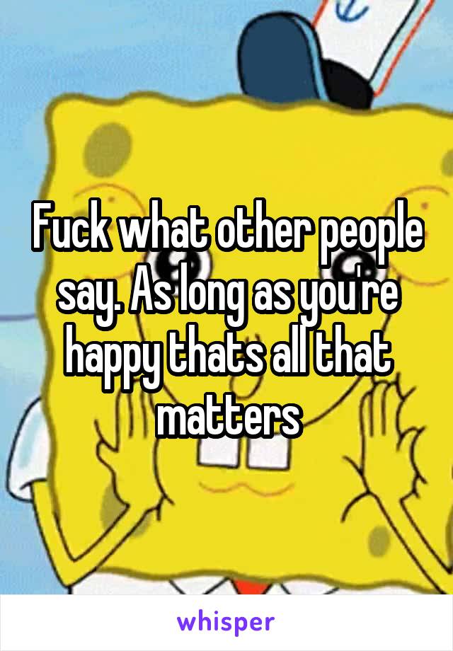 Fuck what other people say. As long as you're happy thats all that matters