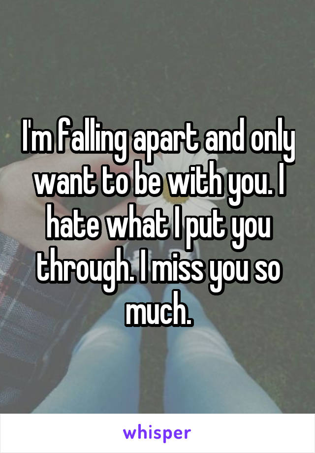 I'm falling apart and only want to be with you. I hate what I put you through. I miss you so much.