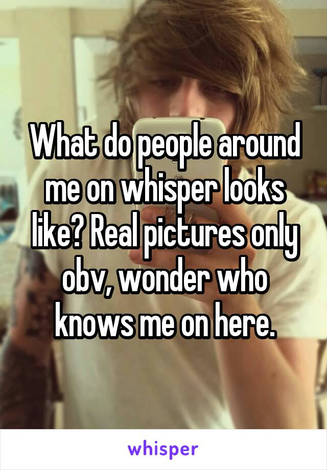 What do people around me on whisper looks like? Real pictures only obv, wonder who knows me on here.