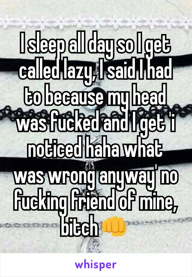 I sleep all day so I get called lazy, I said I had to because my head was fucked and I get 'i noticed haha what was wrong anyway' no fucking friend of mine, bitch👊