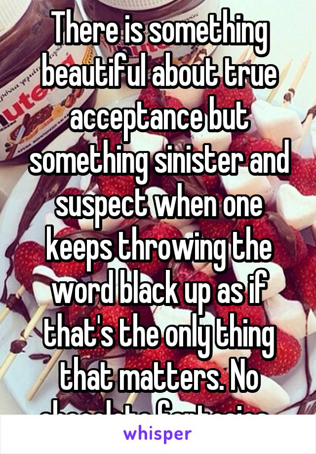 There is something beautiful about true acceptance but something sinister and suspect when one keeps throwing the word black up as if that's the only thing that matters. No chocolate fantasies. 