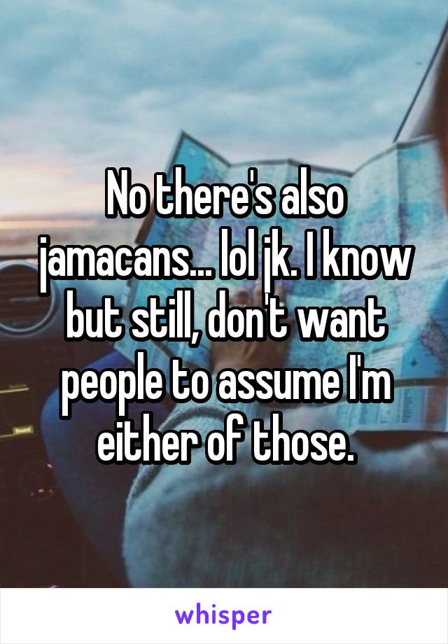 No there's also jamacans... lol jk. I know but still, don't want people to assume I'm either of those.