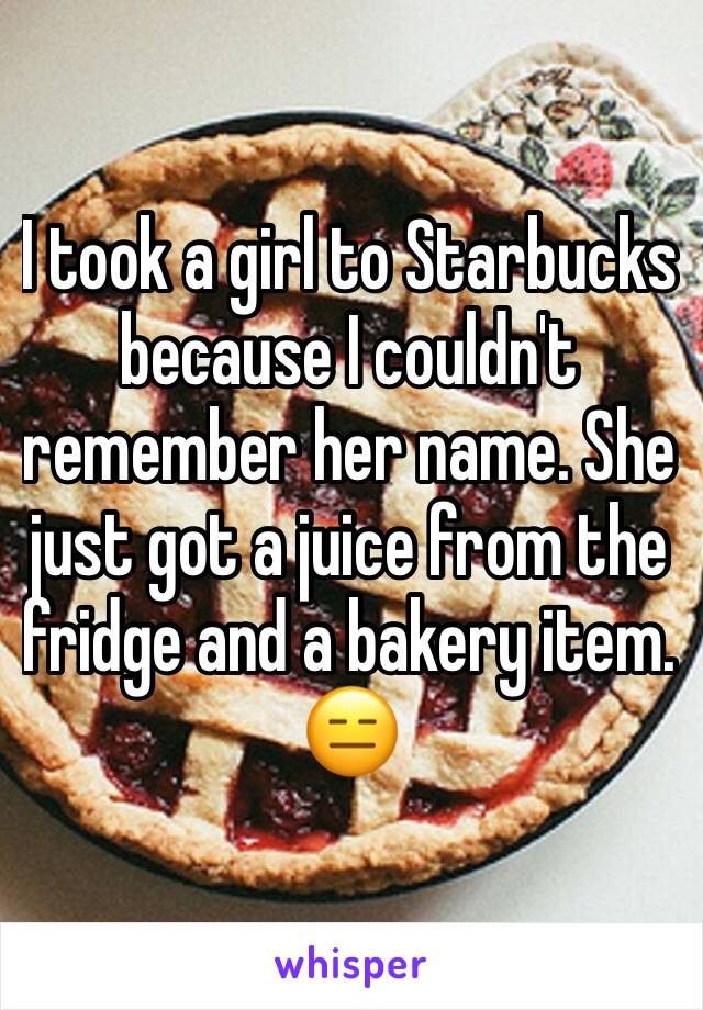 I took a girl to Starbucks because I couldn't remember her name. She just got a juice from the fridge and a bakery item. 😑