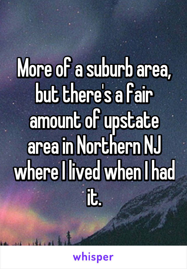 More of a suburb area, but there's a fair amount of upstate area in Northern NJ where I lived when I had it.