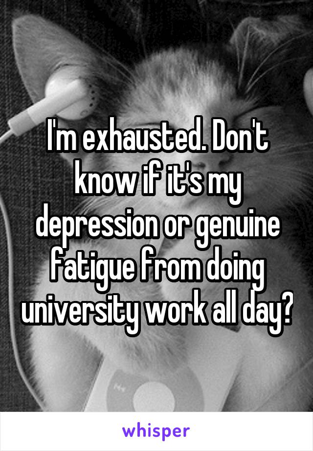 I'm exhausted. Don't know if it's my depression or genuine fatigue from doing university work all day?