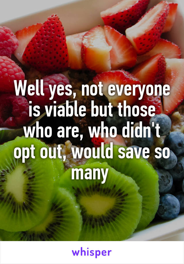 Well yes, not everyone is viable but those who are, who didn't opt out, would save so many 