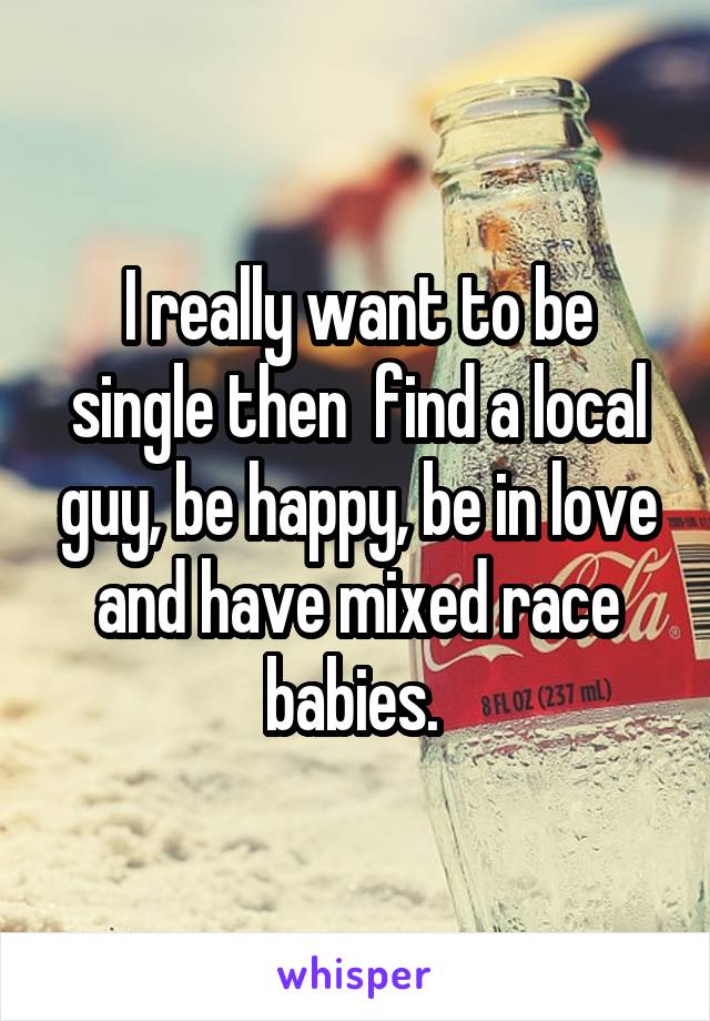 I really want to be single then  find a local guy, be happy, be in love and have mixed race babies. 