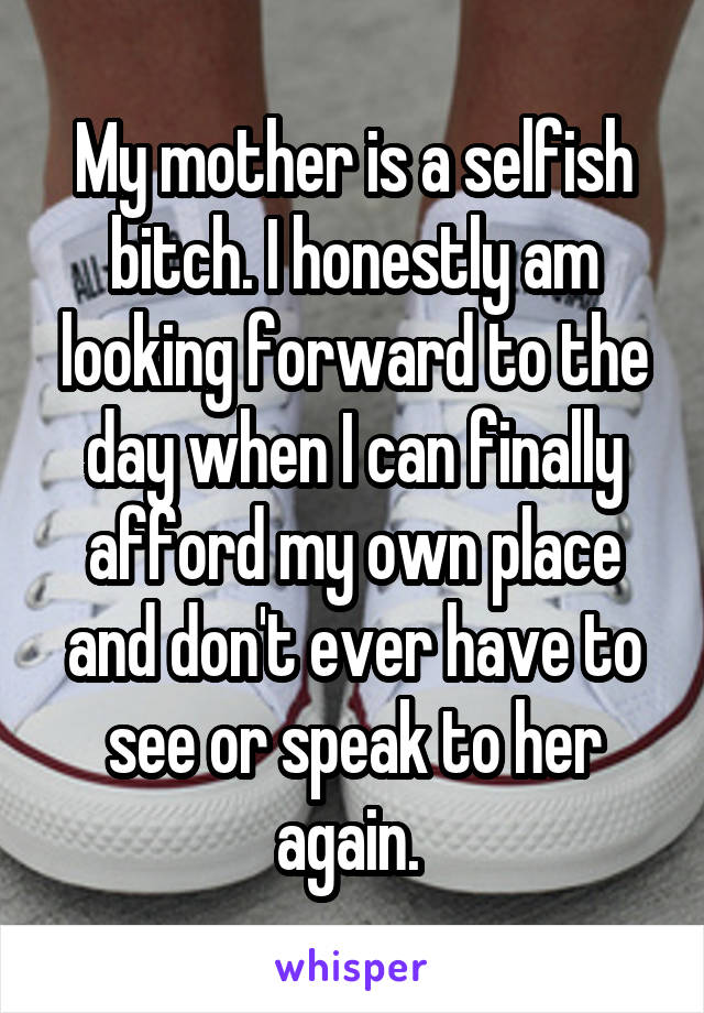 My mother is a selfish bitch. I honestly am looking forward to the day when I can finally afford my own place and don't ever have to see or speak to her again. 