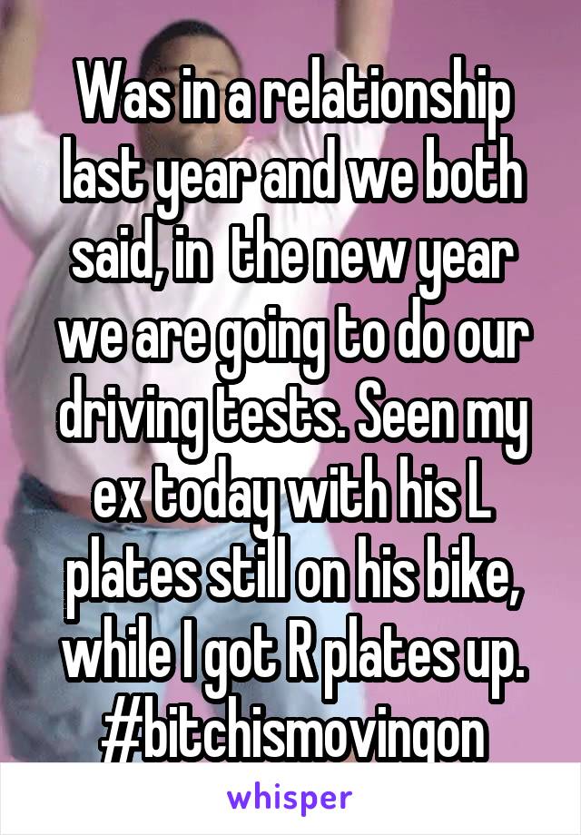 Was in a relationship last year and we both said, in  the new year we are going to do our driving tests. Seen my ex today with his L plates still on his bike, while I got R plates up. #bitchismovingon