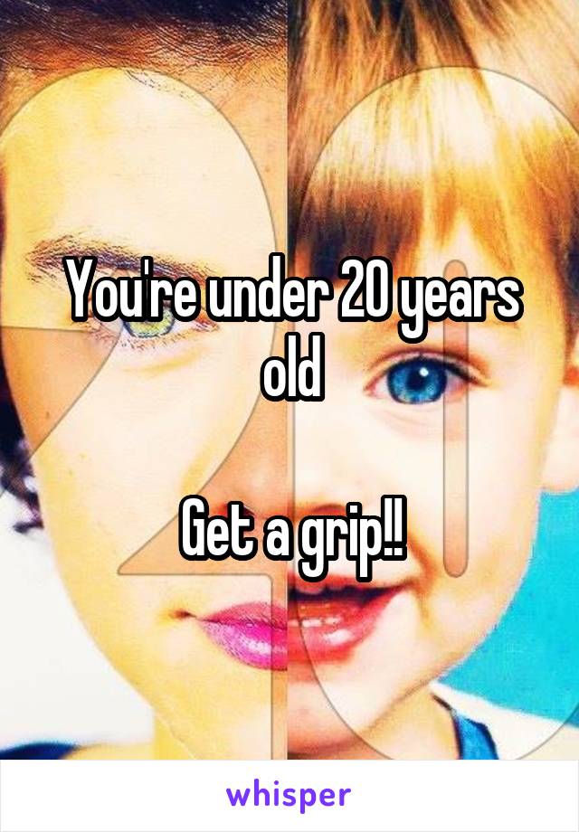 You're under 20 years old

Get a grip!!