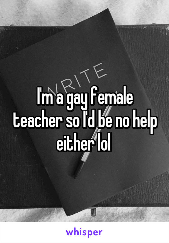 I'm a gay female teacher so I'd be no help either lol 