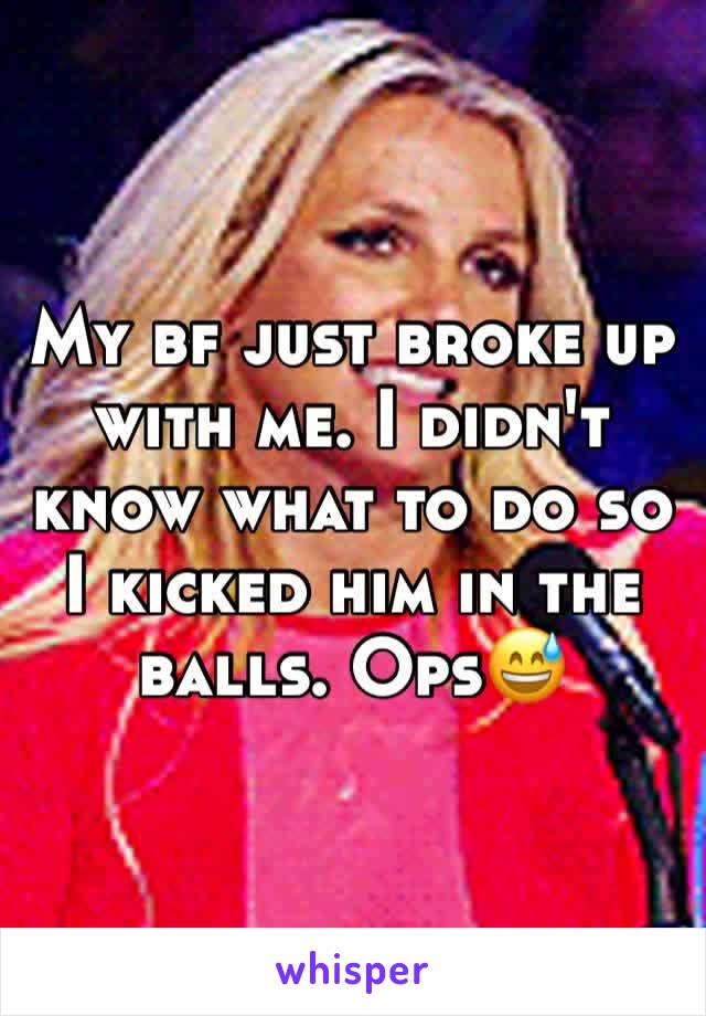My bf just broke up with me. I didn't know what to do so I kicked him in the balls. Ops😅
