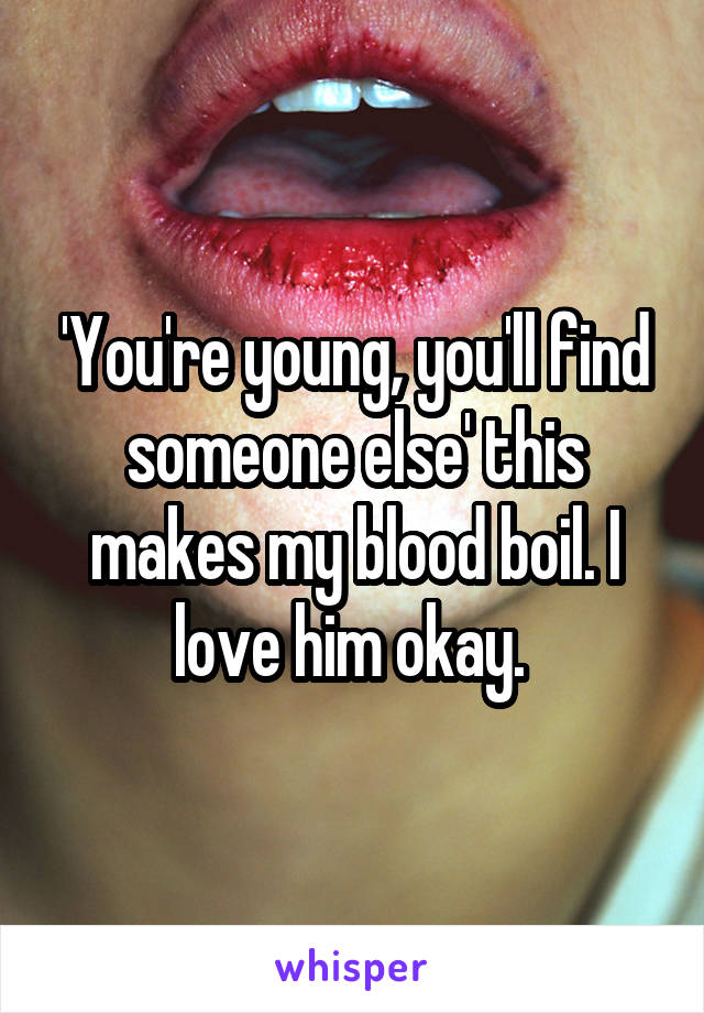 'You're young, you'll find someone else' this makes my blood boil. I love him okay. 