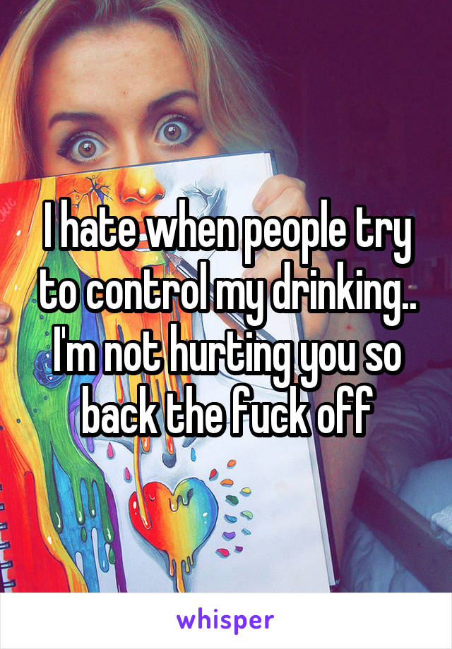 I hate when people try to control my drinking.. I'm not hurting you so back the fuck off