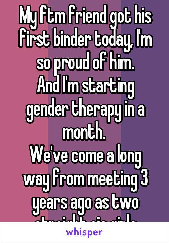 My ftm friend got his first binder today, I'm so proud of him.
And I'm starting gender therapy in a month. 
We've come a long way from meeting 3 years ago as two straight cis girls