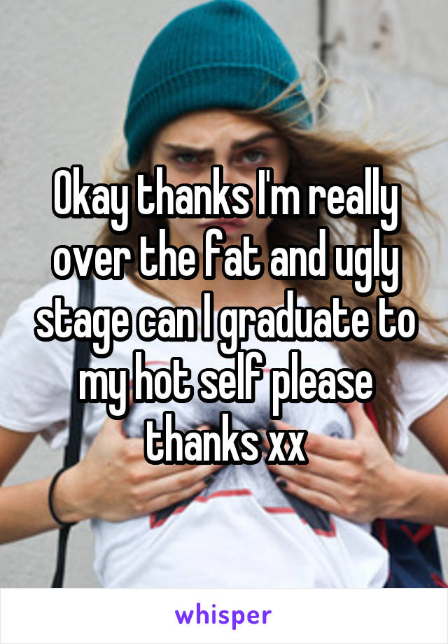 Okay thanks I'm really over the fat and ugly stage can I graduate to my hot self please thanks xx
