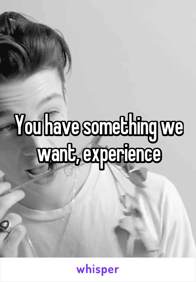 You have something we want, experience