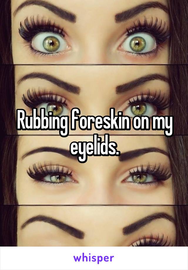Rubbing foreskin on my eyelids.