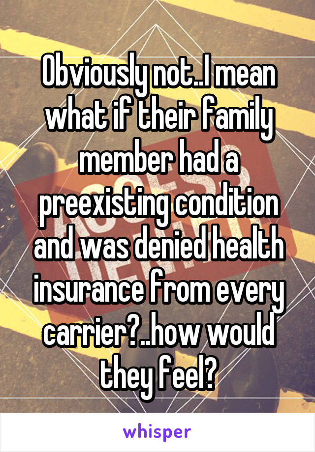 Obviously not..I mean what if their family member had a preexisting condition and was denied health insurance from every carrier?..how would they feel?