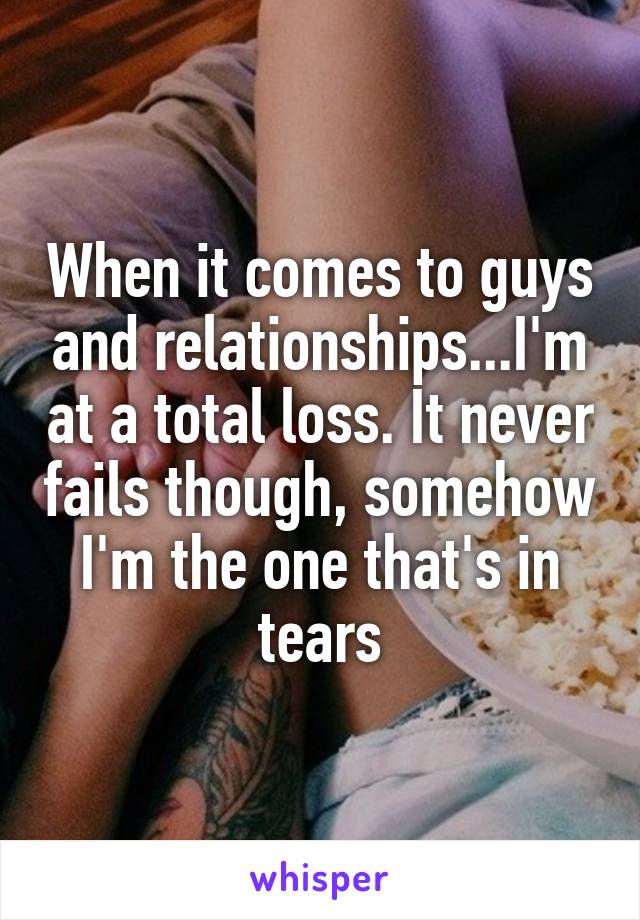 When it comes to guys and relationships...I'm at a total loss. It never fails though, somehow I'm the one that's in tears