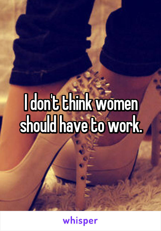 I don't think women should have to work.