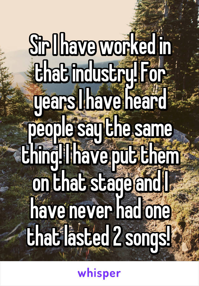 Sir I have worked in that industry! For years I have heard people say the same thing! I have put them on that stage and I have never had one that lasted 2 songs! 