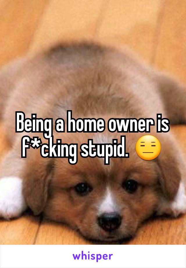 Being a home owner is f*cking stupid. 😑
