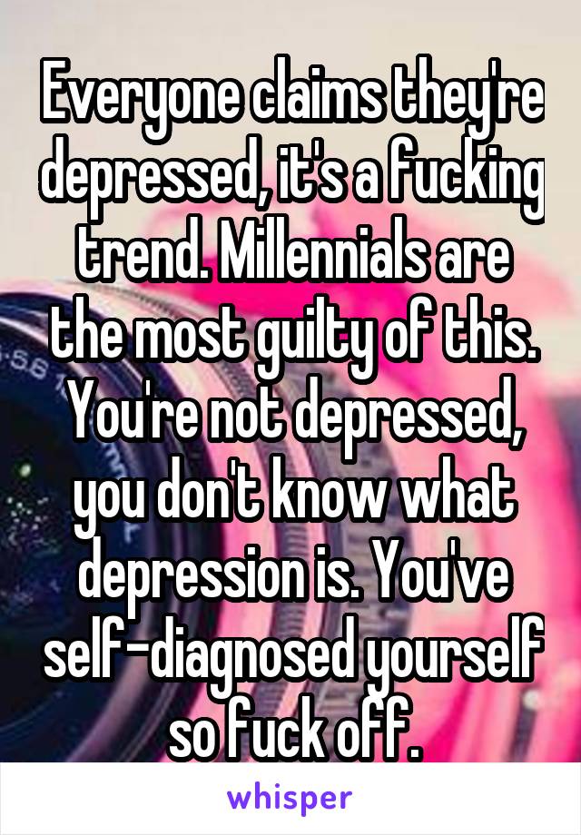 Everyone claims they're depressed, it's a fucking trend. Millennials are the most guilty of this. You're not depressed, you don't know what depression is. You've self-diagnosed yourself so fuck off.