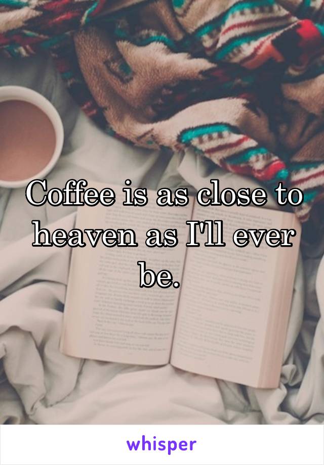 Coffee is as close to heaven as I'll ever be. 