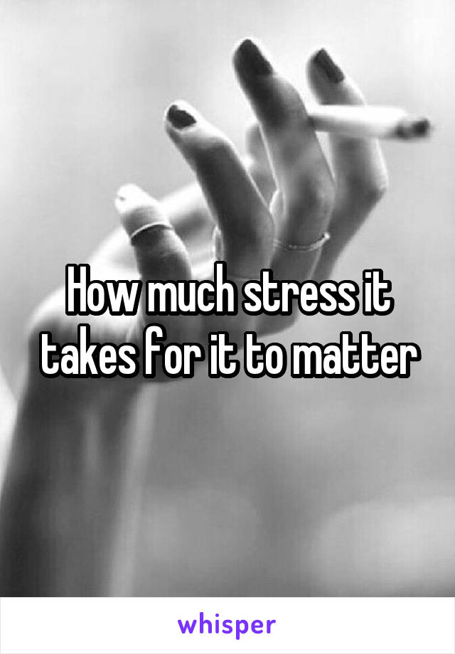 How much stress it takes for it to matter