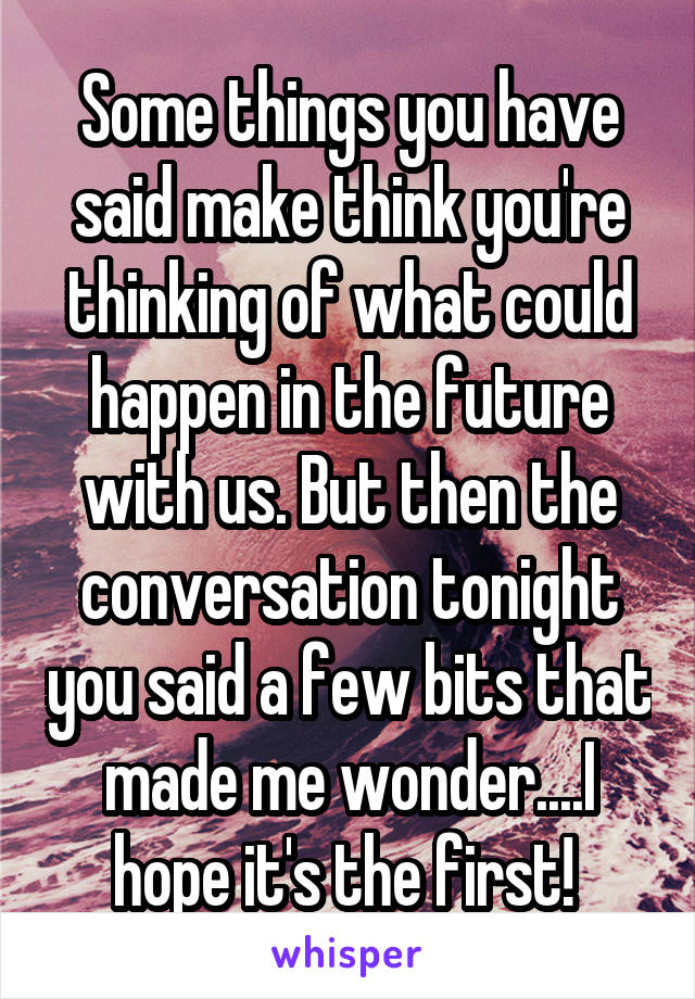 Some things you have said make think you're thinking of what could happen in the future with us. But then the conversation tonight you said a few bits that made me wonder....I hope it's the first! 