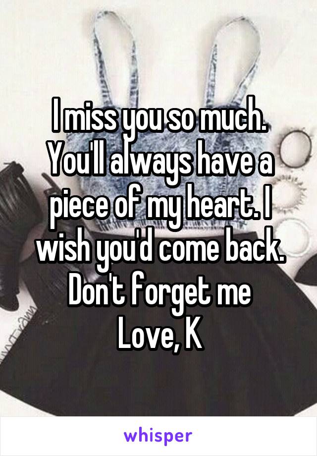 I miss you so much.
You'll always have a piece of my heart. I wish you'd come back. Don't forget me
Love, K