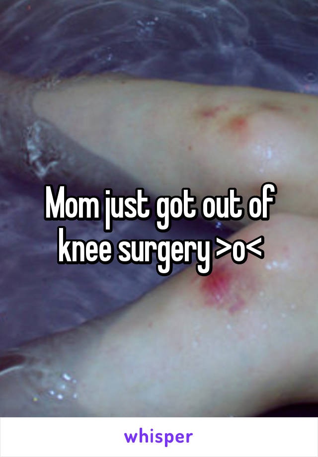 Mom just got out of knee surgery >o<
