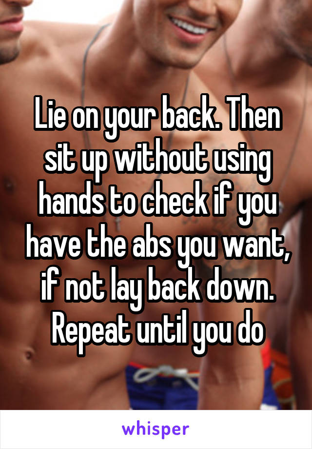 Lie on your back. Then sit up without using hands to check if you have the abs you want, if not lay back down. Repeat until you do