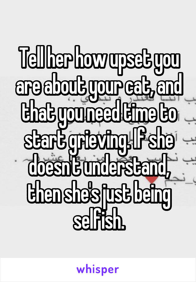 Tell her how upset you are about your cat, and that you need time to start grieving. If she doesn't understand, then she's just being selfish.