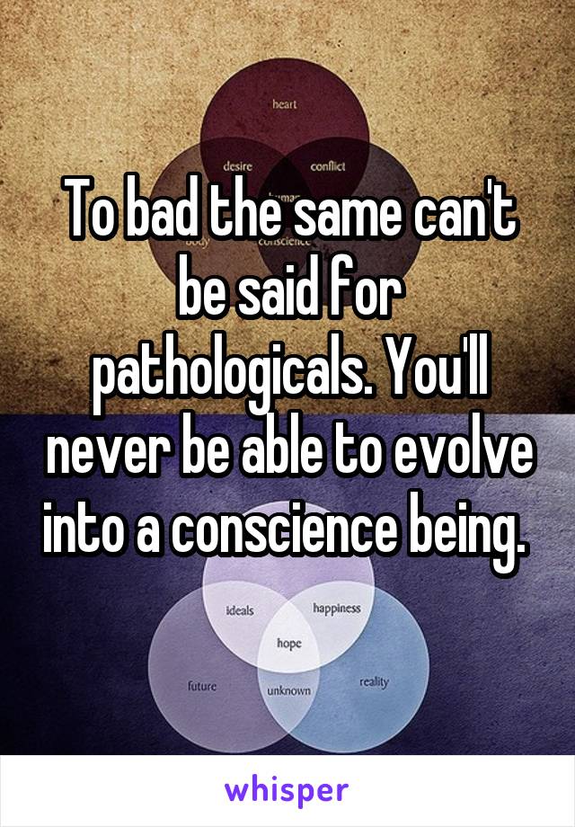 To bad the same can't be said for pathologicals. You'll never be able to evolve into a conscience being. 
