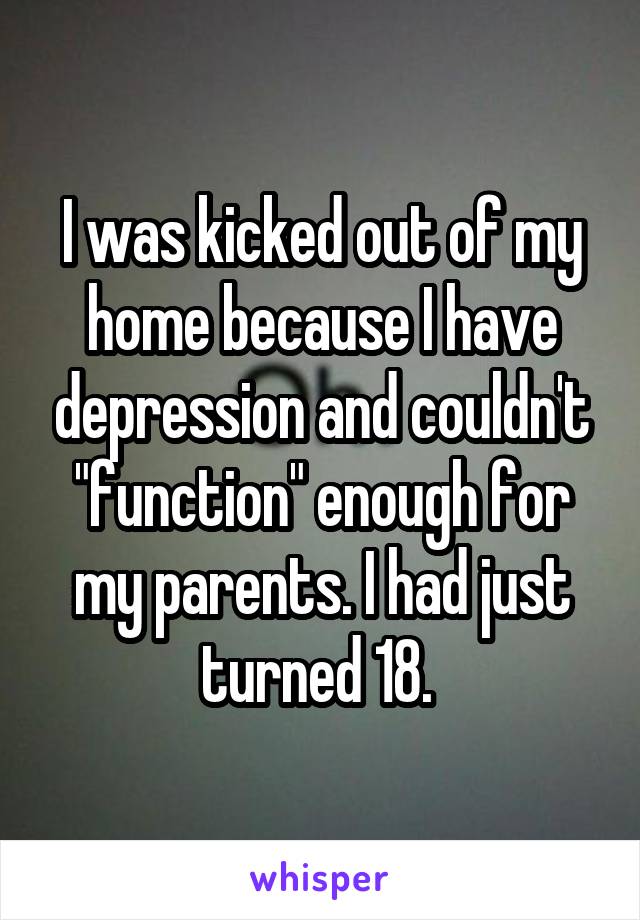 I was kicked out of my home because I have depression and couldn't "function" enough for my parents. I had just turned 18. 