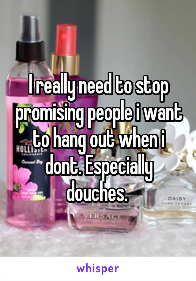 I really need to stop promising people i want to hang out when i dont. Especially douches. 