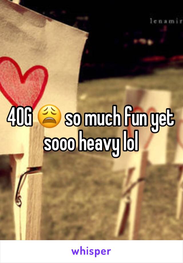 40G 😩 so much fun yet sooo heavy lol