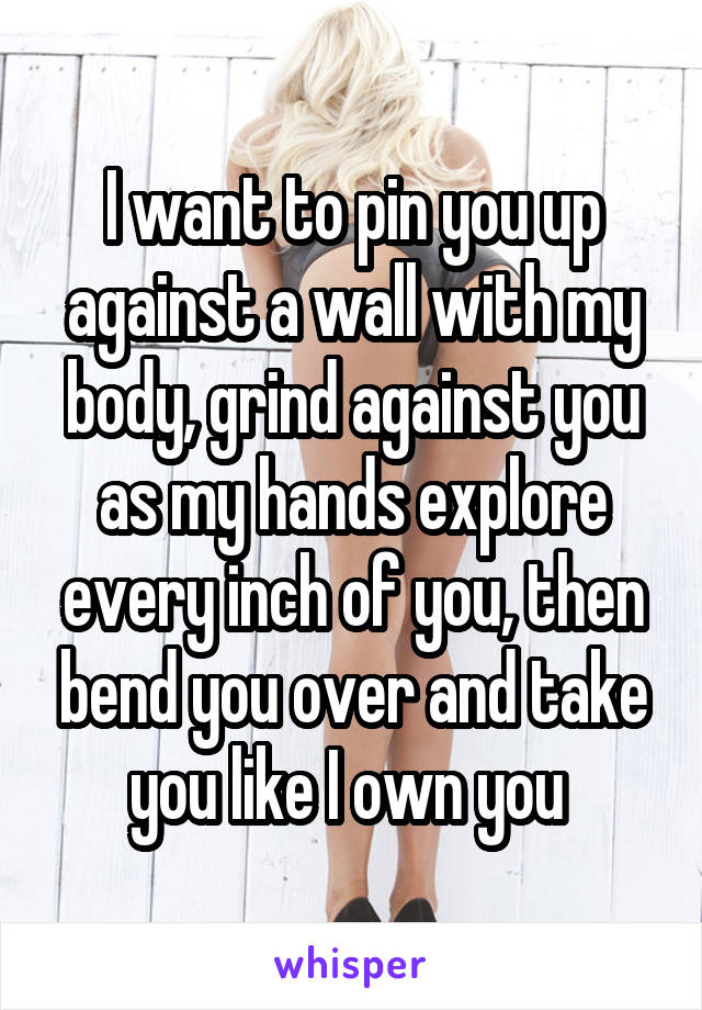 I want to pin you up against a wall with my body, grind against you as my hands explore every inch of you, then bend you over and take you like I own you 
