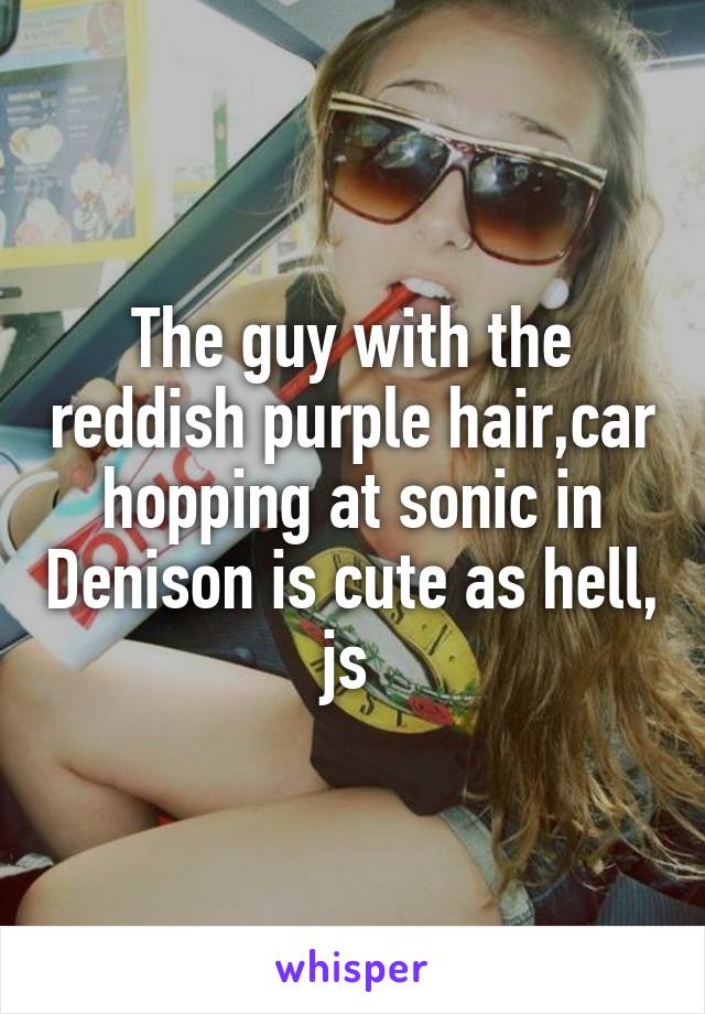 The guy with the reddish purple hair,car hopping at sonic in Denison is cute as hell, js 