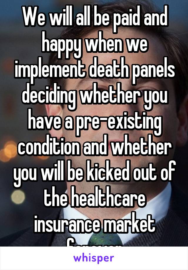 We will all be paid and happy when we implement death panels deciding whether you have a pre-existing condition and whether you will be kicked out of the healthcare insurance market forever