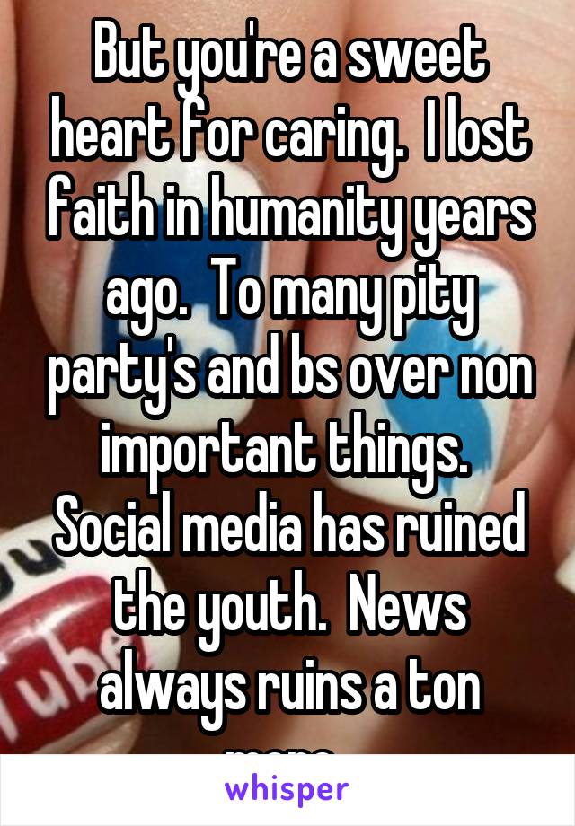 But you're a sweet heart for caring.  I lost faith in humanity years ago.  To many pity party's and bs over non important things.  Social media has ruined the youth.  News always ruins a ton more. 