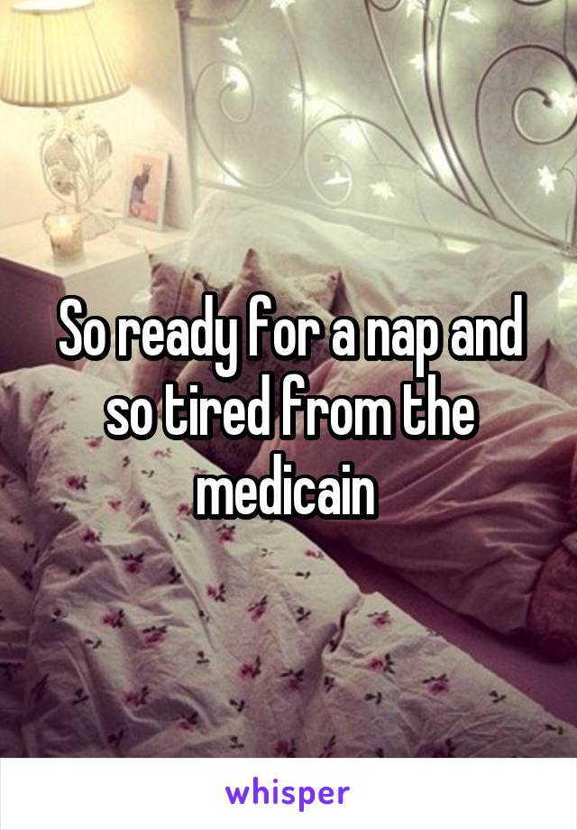 So ready for a nap and so tired from the medicain 