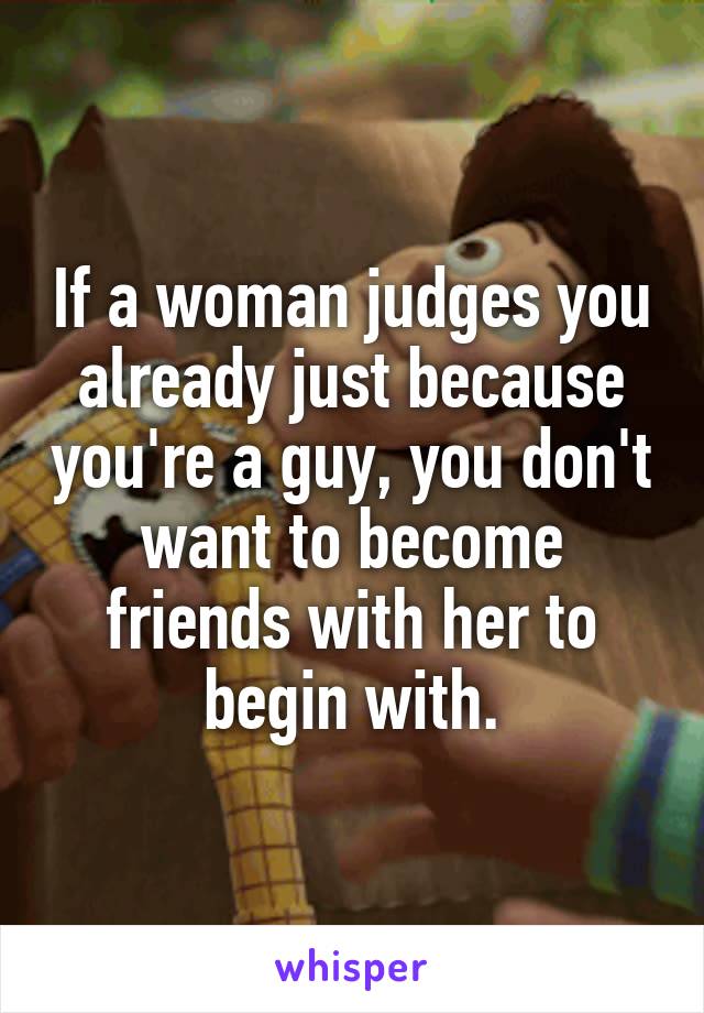 If a woman judges you already just because you're a guy, you don't want to become friends with her to begin with.