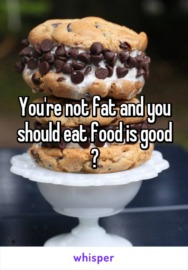 You're not fat and you should eat food is good 😁