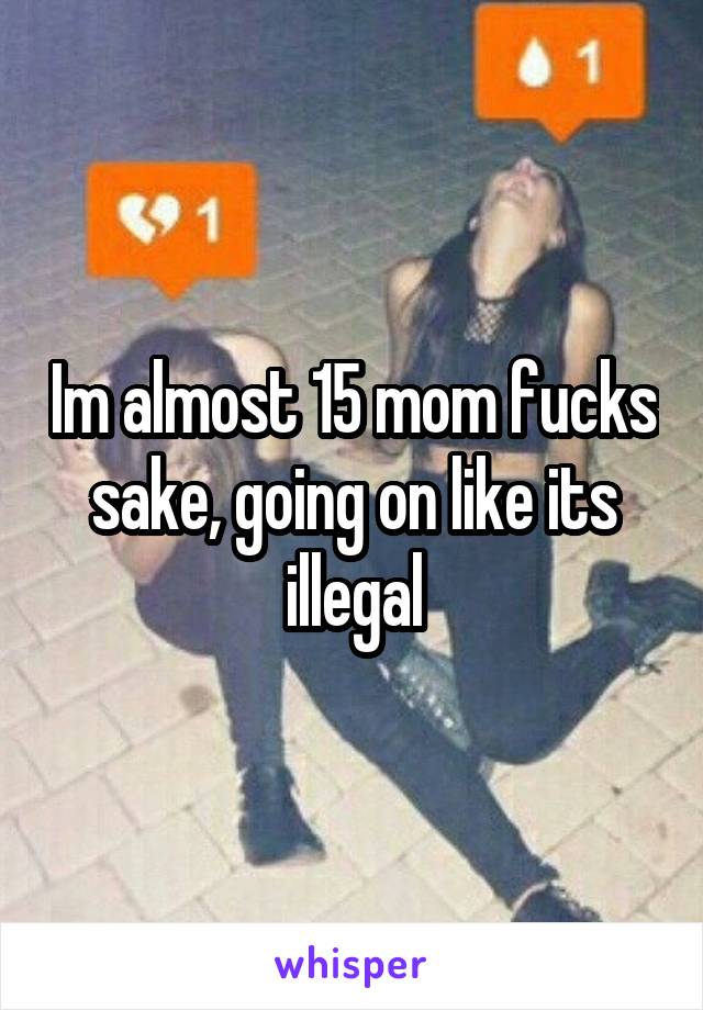 Im almost 15 mom fucks sake, going on like its illegal