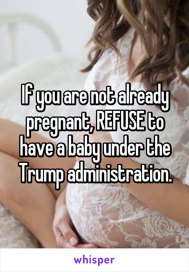 If you are not already pregnant, REFUSE to have a baby under the Trump administration.